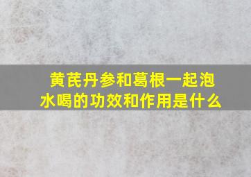 黄芪丹参和葛根一起泡水喝的功效和作用是什么