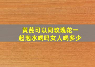 黄芪可以同玫瑰花一起泡水喝吗女人喝多少