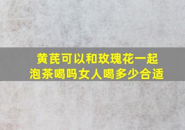 黄芪可以和玫瑰花一起泡茶喝吗女人喝多少合适