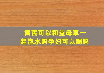 黄芪可以和益母草一起泡水吗孕妇可以喝吗