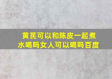 黄芪可以和陈皮一起煮水喝吗女人可以喝吗百度