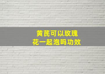 黄芪可以玫瑰花一起泡吗功效