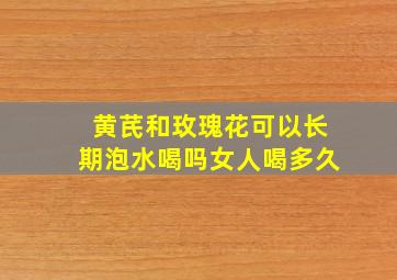 黄芪和玫瑰花可以长期泡水喝吗女人喝多久