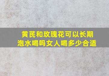 黄芪和玫瑰花可以长期泡水喝吗女人喝多少合适