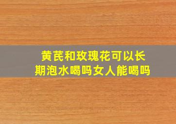 黄芪和玫瑰花可以长期泡水喝吗女人能喝吗