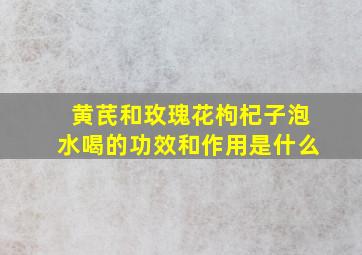 黄芪和玫瑰花枸杞子泡水喝的功效和作用是什么