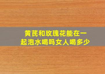 黄芪和玫瑰花能在一起泡水喝吗女人喝多少