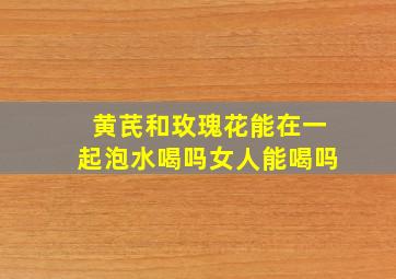 黄芪和玫瑰花能在一起泡水喝吗女人能喝吗