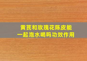 黄芪和玫瑰花陈皮能一起泡水喝吗功效作用