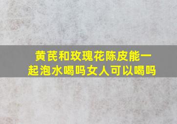 黄芪和玫瑰花陈皮能一起泡水喝吗女人可以喝吗