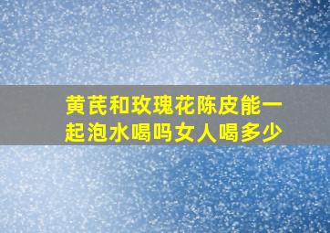 黄芪和玫瑰花陈皮能一起泡水喝吗女人喝多少