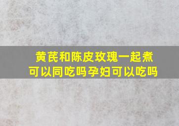 黄芪和陈皮玫瑰一起煮可以同吃吗孕妇可以吃吗