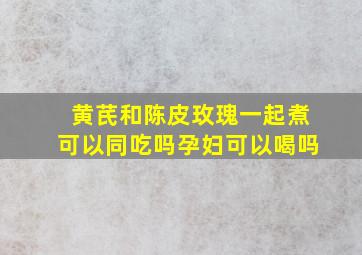 黄芪和陈皮玫瑰一起煮可以同吃吗孕妇可以喝吗