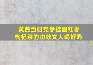 黄芪当归党参桂圆红枣枸杞茶的功效女人喝好吗