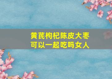 黄芪枸杞陈皮大枣可以一起吃吗女人