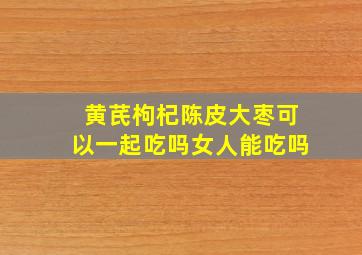 黄芪枸杞陈皮大枣可以一起吃吗女人能吃吗