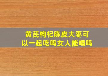 黄芪枸杞陈皮大枣可以一起吃吗女人能喝吗