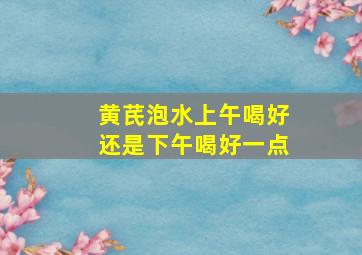 黄芪泡水上午喝好还是下午喝好一点