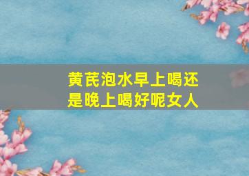 黄芪泡水早上喝还是晚上喝好呢女人