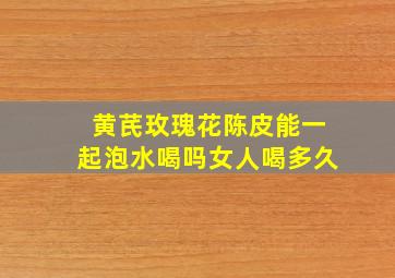 黄芪玫瑰花陈皮能一起泡水喝吗女人喝多久