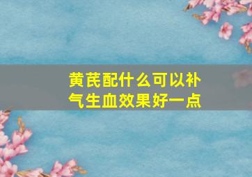 黄芪配什么可以补气生血效果好一点