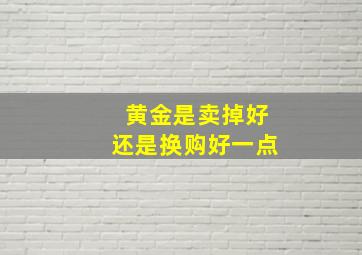 黄金是卖掉好还是换购好一点