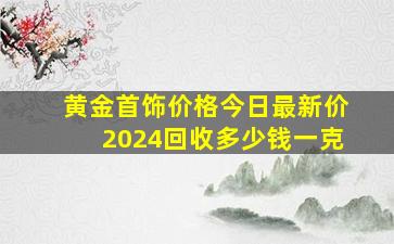 黄金首饰价格今日最新价2024回收多少钱一克