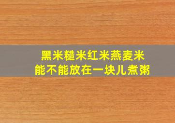 黑米糙米红米燕麦米能不能放在一块儿煮粥