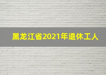 黑龙江省2021年退休工人