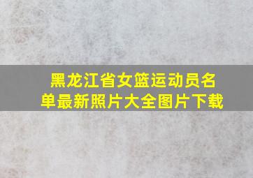 黑龙江省女篮运动员名单最新照片大全图片下载