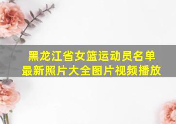 黑龙江省女篮运动员名单最新照片大全图片视频播放